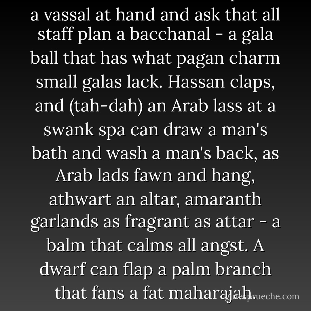 Hassan can, at a handclap, call a vassal at hand and ask that all staff plan a bacchanal - a gala ball that has what pagan charm small galas lack. Hassan claps, and (tah-dah) an Arab lass at a swank spa can draw a man's bath and wash a man's back, as Arab lads fawn and hang, athwart an altar, amaranth garlands as fragrant as attar - a balm that calms all angst. A dwarf can flap a palm branch that fans a fat maharajah. - Christian Bök