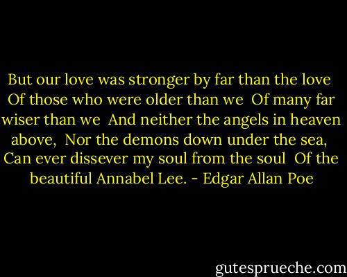 But our love was stronger by far than the love <br />Of those who were older than we <br />Of many far wiser than we <br />And neither the angels in heaven above, <br />Nor the demons down under the sea, <br />Can ever dissever my soul from the soul <br />Of the beautiful Annabel Lee. - Edgar Allan Poe