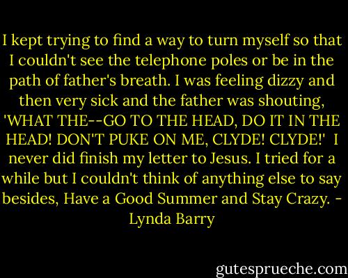 I kept trying to find a way to turn myself so that I couldn't see the telephone poles or be in the path of father's breath. I was feeling dizzy and then very sick and the father was shouting, 'WHAT THE--GO TO THE HEAD, DO IT IN THE HEAD! DON'T PUKE ON ME, CLYDE! CLYDE!'<br /><br />I never did finish my letter to Jesus. I tried for a while but I couldn't think of anything else to say besides, Have a Good Summer and Stay Crazy. - Lynda Barry