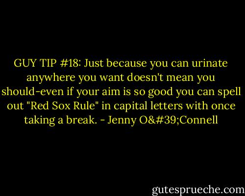 GUY TIP #18:<br />Just because you can urinate anywhere you want doesn't mean you should-even if your aim is so good you can spell out "Red Sox Rule" in capital letters with once taking a break. - Jenny O'Connell