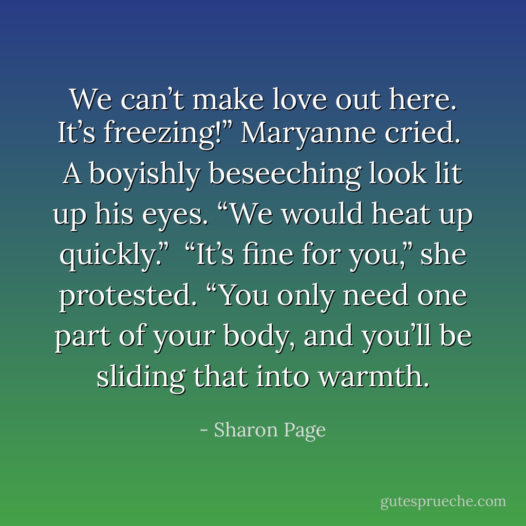 We can’t make love out here. It’s freezing!” Maryanne cried.<br /><br />A boyishly beseeching look lit up his eyes. “We would heat up quickly.”<br /><br />“It’s fine for you,” she protested. “You only need one part of your body, and you’ll be sliding that into warmth. - Sharon Page