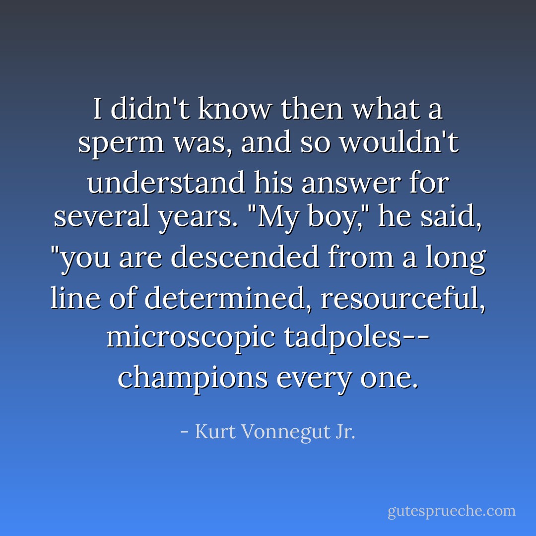 I didn't know then what a sperm was, and so wouldn't understand his answer for several years. "My boy," he said, "you are descended from a long line of determined, resourceful, microscopic tadpoles-- champions every one. - Kurt Vonnegut Jr.