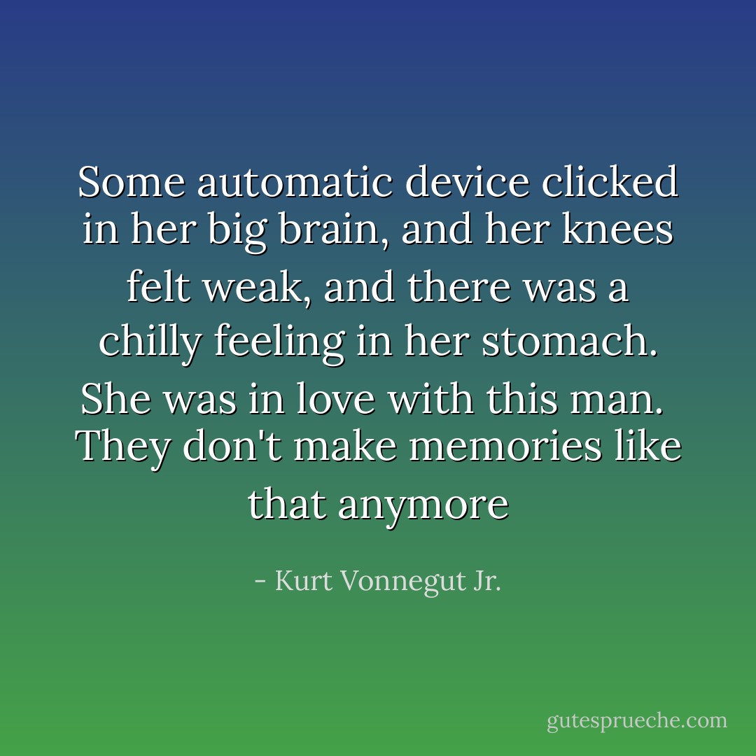 Some automatic device clicked in her big brain, and her knees felt weak, and there was a chilly feeling in her stomach. She was in love with this man.<br /><br />They don't make memories like that anymore - Kurt Vonnegut Jr.