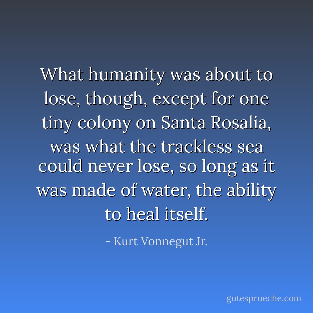 What humanity was about to lose, though, except for one tiny colony on Santa Rosalia, was what the trackless sea could never lose, so long as it was made of water, the ability to heal itself. - Kurt Vonnegut Jr.