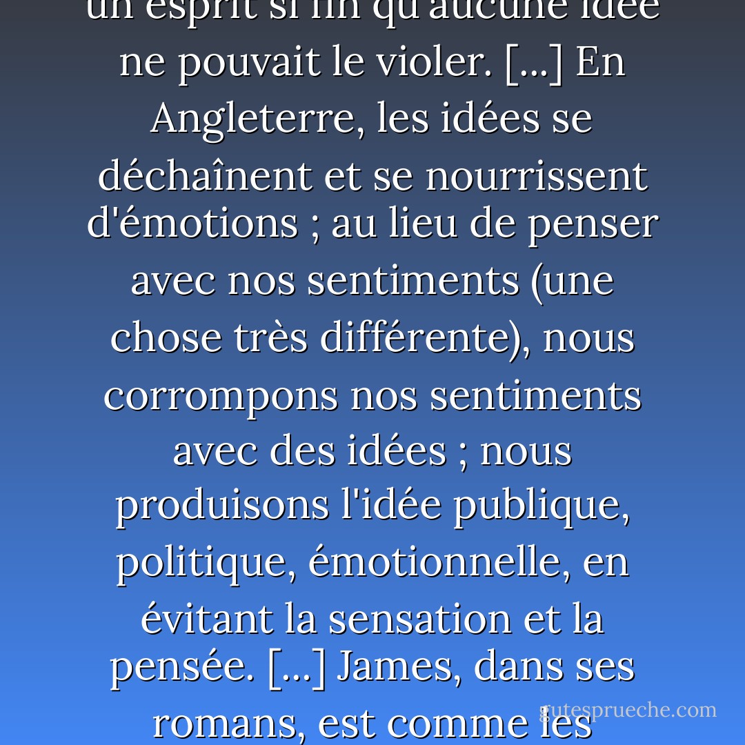 Le génie critique de James se manifeste de la manière la plus éloquente dans sa maîtrise des Idées, dans sa déconcertante fuite devant elles ; une maîtrise et une fuite qui sont peut-être le dernier test d'une intelligence supérieure. <i>Il avait un esprit si fin qu'aucune idée ne pouvait le violer.</i> [...] En Angleterre, les idées se déchaînent et se nourrissent d'émotions ; au lieu de penser avec nos sentiments (une chose très différente), nous corrompons nos sentiments avec des idées ; nous produisons l'idée publique, politique, émotionnelle, en évitant la sensation et la pensée. [...] James, dans ses romans, est comme les meilleurs critiques français, il maintient un point de vue, un point de vue qui n'est pas touché par l'idée parasite. Il est l'homme le plus intelligent de sa génération."<br /><br />(<i>Little Review</i>, 1918). - T.S. Eliot