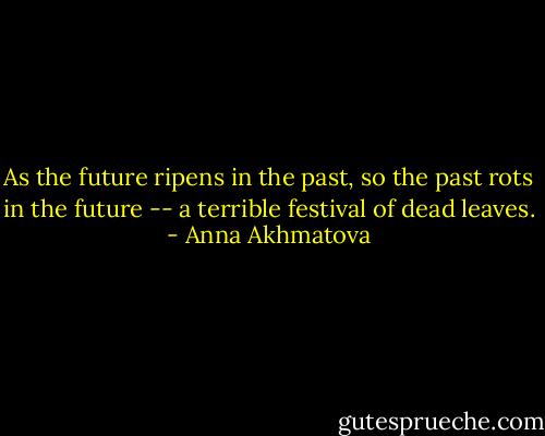 As the future ripens in the past,<br />so the past rots in the future --<br />a terrible festival of dead leaves. - Anna Akhmatova