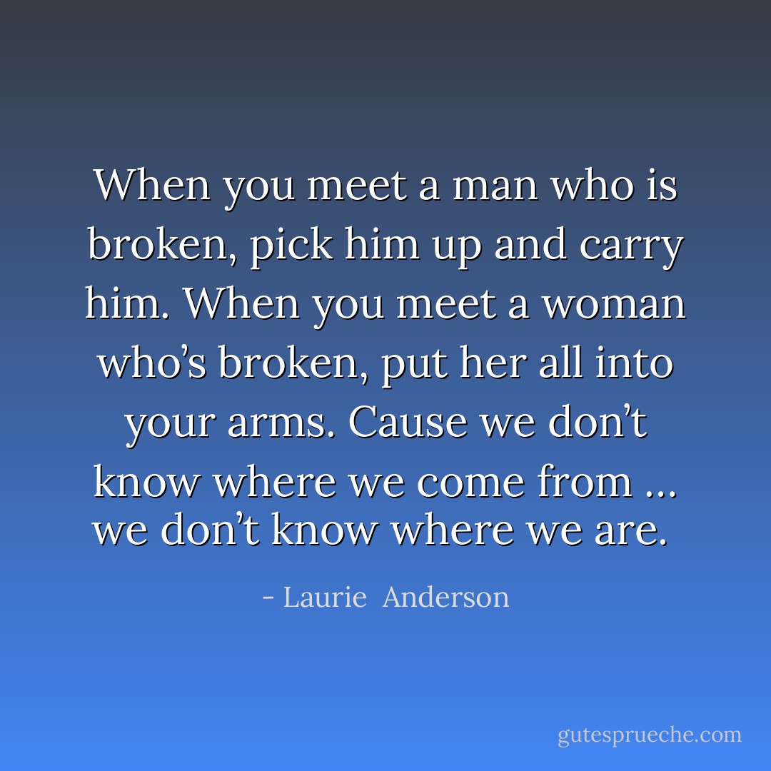 When you meet a man who is broken, pick him up and carry him. When you meet a woman who’s broken, put her all into your arms. Cause we don’t know where we come from … we don’t know where we are.  - Laurie  Anderson