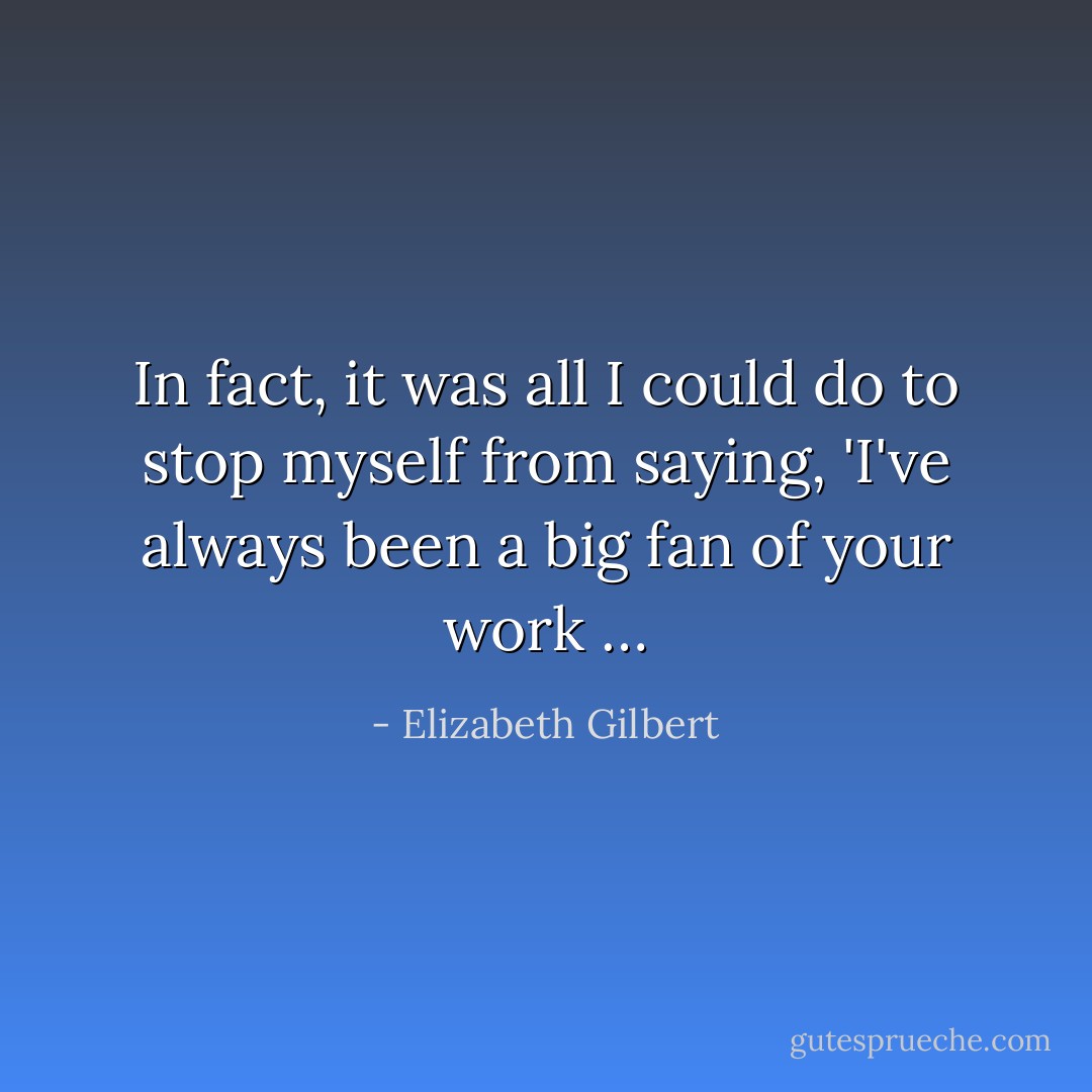 In fact, it was all I could do to stop myself from saying, 'I've always been a big fan of your work … - Elizabeth Gilbert
