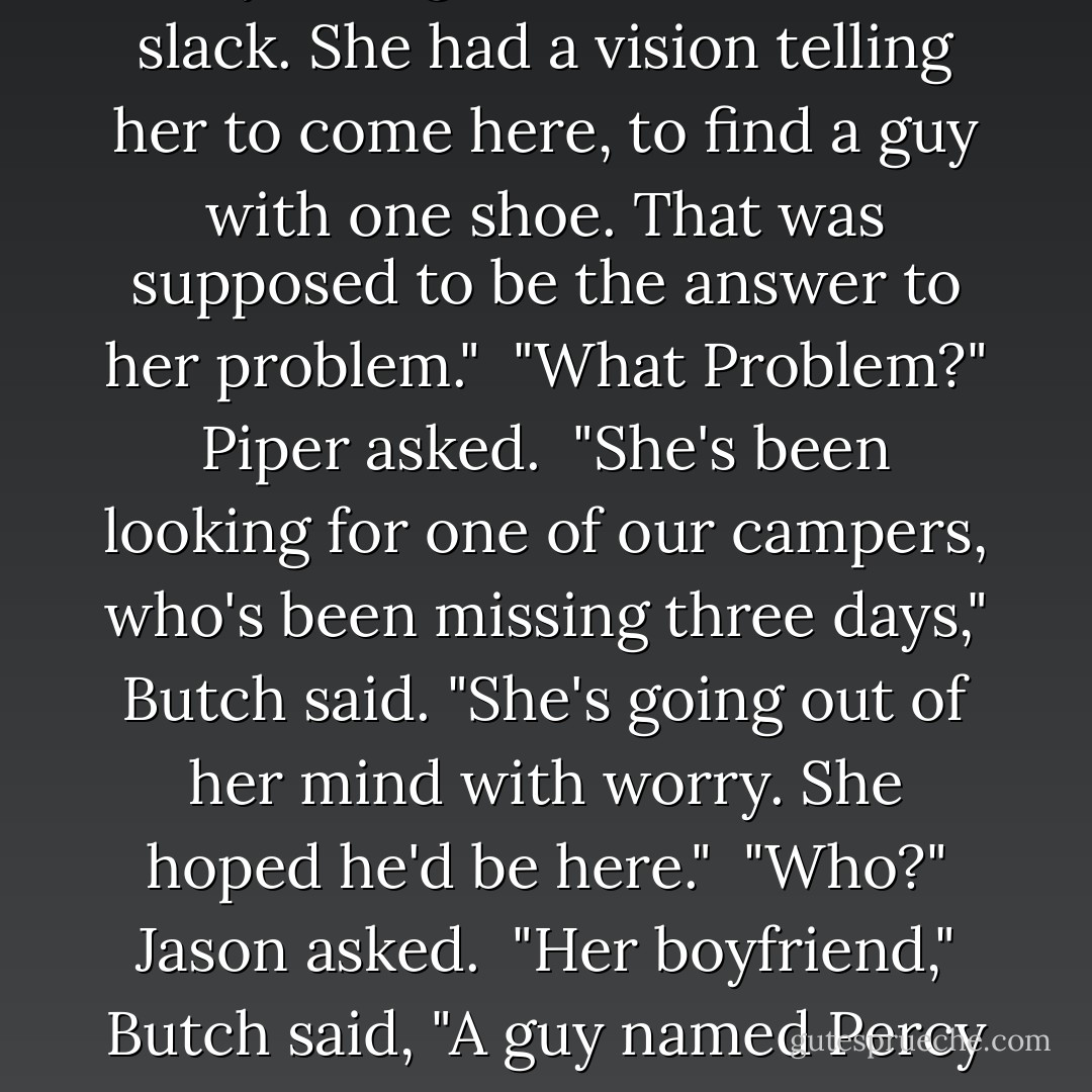Butch hesitated. "Annabeth's okay. You gotta cut her some slack. She had a vision telling her to come here, to find a guy with one shoe. That was supposed to be the answer to her problem."<br /><br />"What Problem?" Piper asked.<br /><br />"She's been looking for one of our campers, who's been missing three days," Butch said. "She's going out of her mind with worry. She hoped he'd be here."<br /><br />"Who?" Jason asked.<br /><br />"Her boyfriend," Butch said, "A guy named Percy Jackson. - Rick Riordan