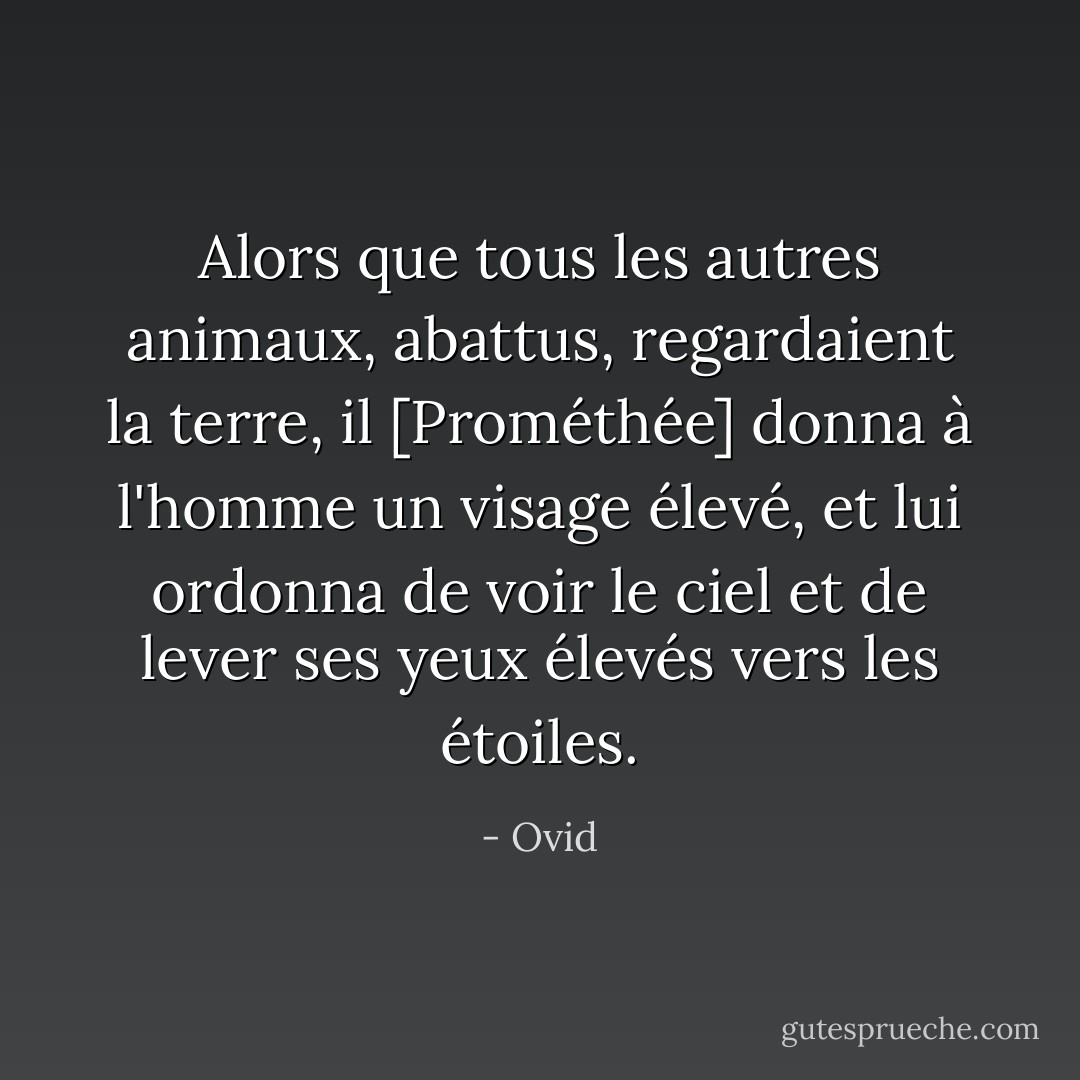 Alors que tous les autres animaux, abattus, regardaient la terre, il [Prométhée] donna à l'homme un visage élevé, et lui ordonna de voir le ciel et de lever ses yeux élevés vers les étoiles. - Ovid