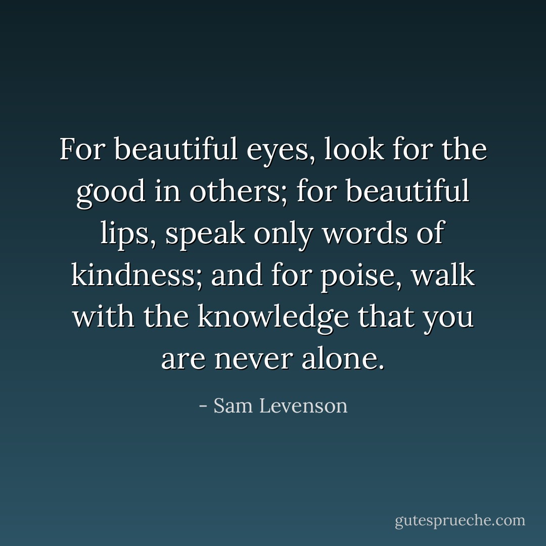 For beautiful eyes, look for the good in others; for beautiful lips, speak only words of kindness; and for poise, walk with the knowledge that you are never alone. - Sam Levenson