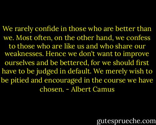 We rarely confide in those who are better than we. Most often, on the other hand, we confess to those who are like us and who share our weaknesses. Hence we don't want to improve ourselves and be bettered, for we should first have to be judged in default. We merely wish to be pitied and encouraged in the course we have chosen. - Albert Camus