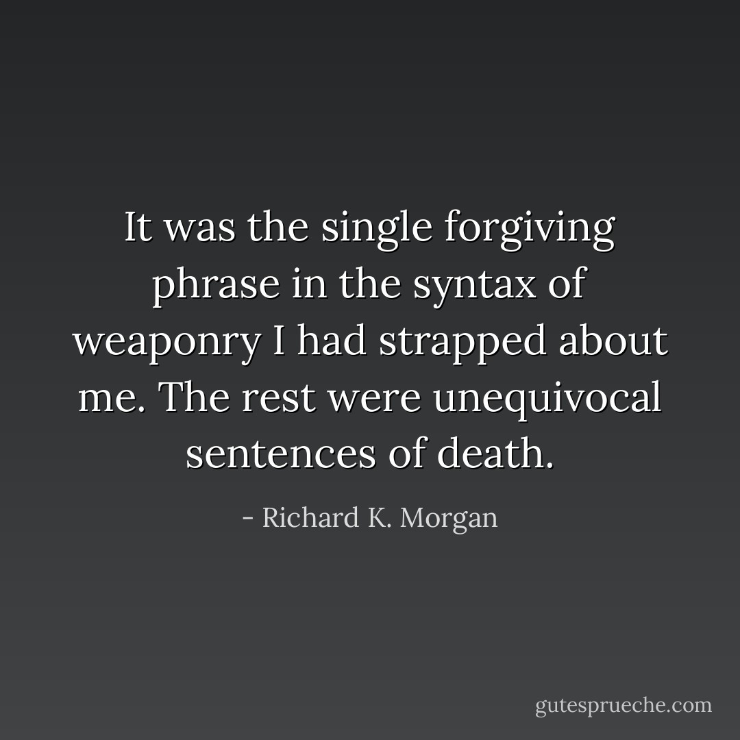 It was the single forgiving phrase in the syntax of weaponry I had strapped about me. The rest were unequivocal sentences of death. - Richard K. Morgan