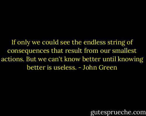 If only we could see the endless string of consequences that result from our smallest actions. But we can't know better until knowing better is useless. - John Green