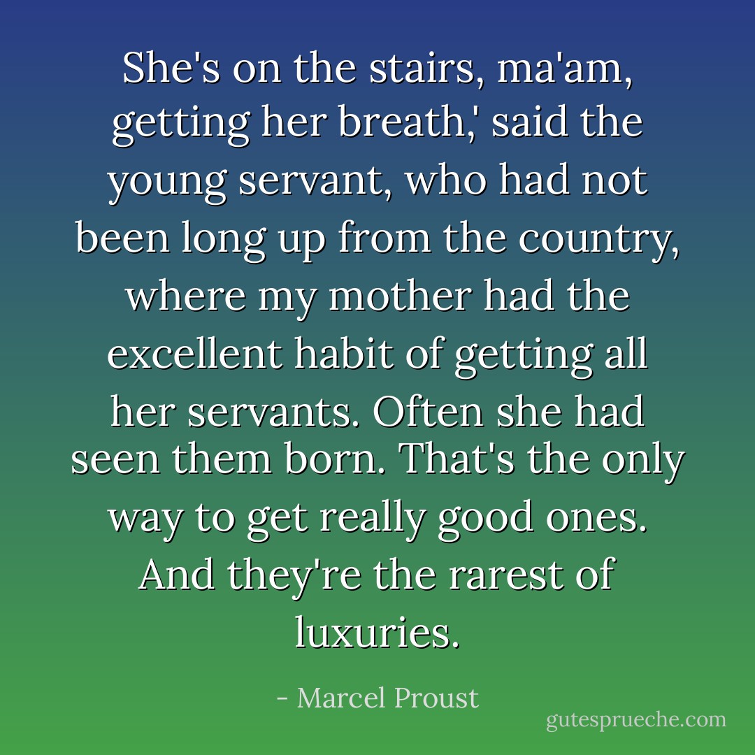 She's on the stairs, ma'am, getting her breath,' said the young servant, who had not been long up from the country, where my mother had the excellent habit of getting all her servants. Often she had seen them born. That's the only way to get really good ones. And they're the rarest of luxuries. - Marcel Proust