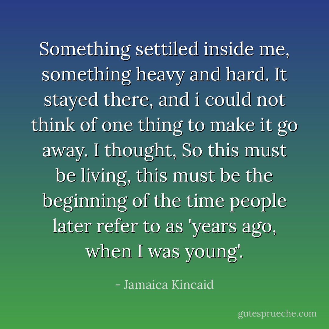 Something settiled inside me, something heavy and hard. It stayed there, and i could not think of one thing to make it go away. I thought, So this must be living, this must be the beginning of the time people later refer to as 'years ago, when I was young'. - Jamaica Kincaid