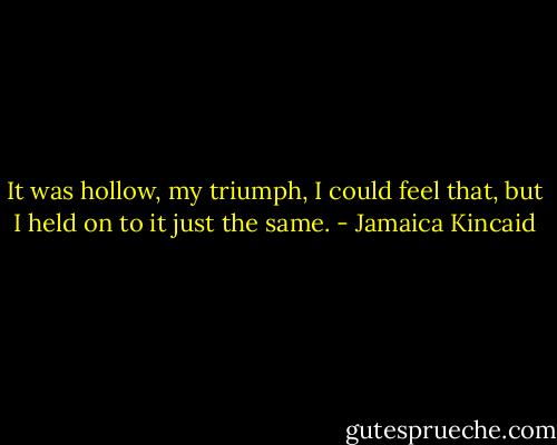 It was hollow, my triumph, I could feel that, but I held on to it just the same. - Jamaica Kincaid