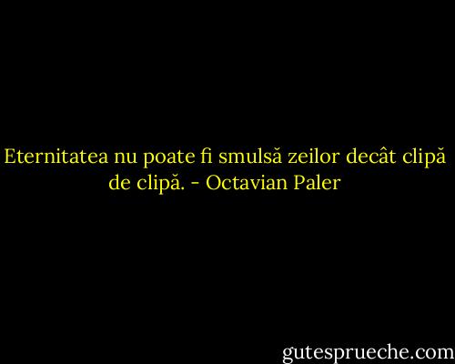 Eternitatea nu poate fi smulsă zeilor decât clipă de clipă. - Octavian Paler