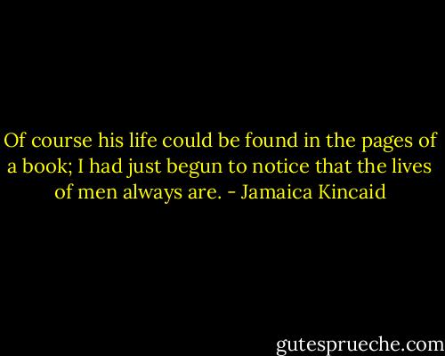 Of course his life could be found in the pages of a book; I had just begun to notice that the lives of men always are. - Jamaica Kincaid