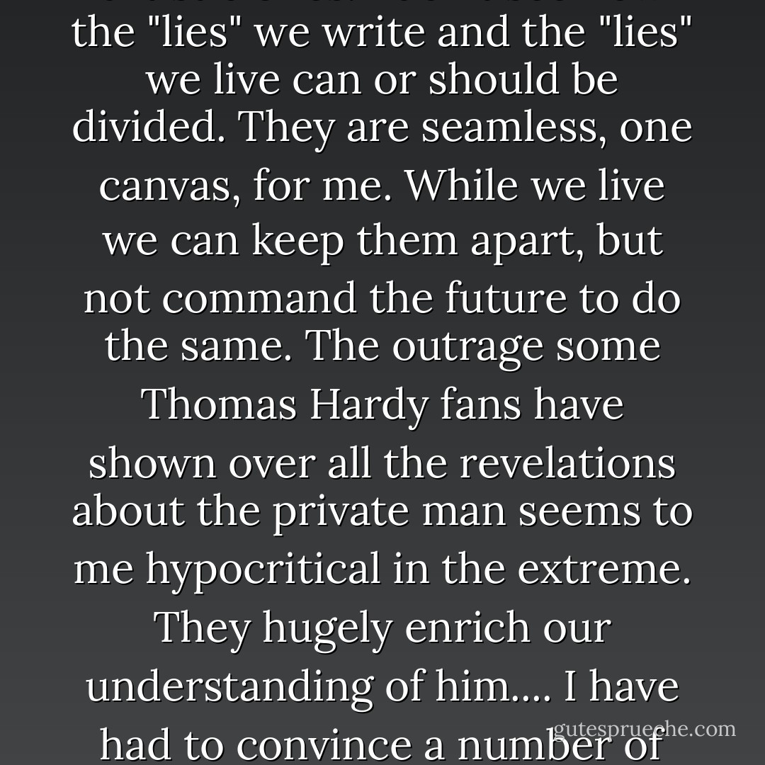The truth about any artist, however terrible, is better than the silence.... I know many writers fight fanatically to keep their published self separate from their private reality.... But I've always thought of that as something out of our social, time-serving side; not our true artistic ones. I don't see how the "lies" we write and the "lies" we live can or should be divided. They are seamless, one canvas, for me. While we live we can keep them apart, but not command the future to do the same. The outrage some Thomas Hardy fans have shown over all the revelations about the private man seems to me hypocritical in the extreme. They hugely enrich our understanding of him.... I have had to convince a number of friends and relatives that the kindest act to the [writer] is remembering them - and that all art comes from a human being, not out of mysterious thin air.<br /><br />(Letter to Jo Jones, September 15, 1980, arguing for the preservation of John Collier's personal papers) - John Fowles