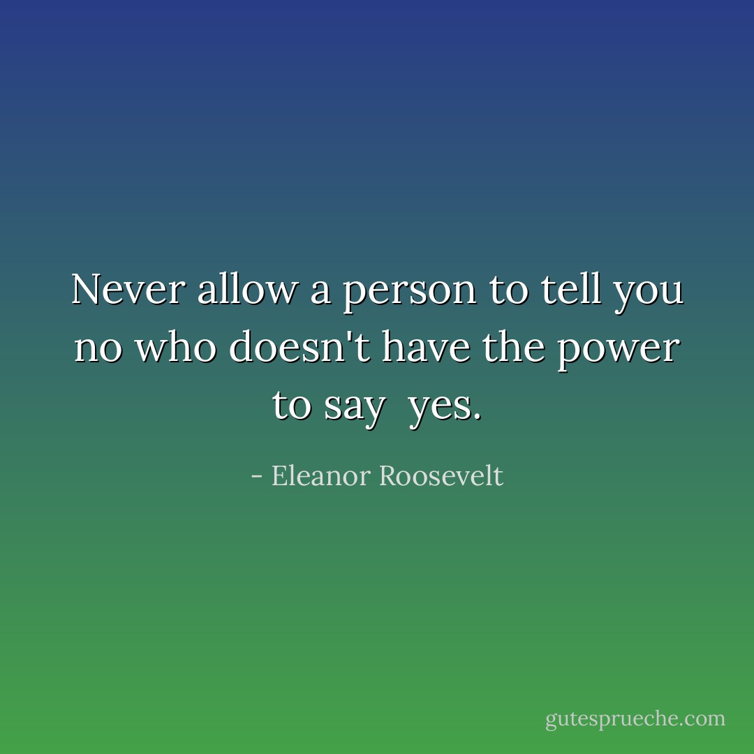 Never allow a person to tell you no who doesn't have the power to say <br />yes. - Eleanor Roosevelt