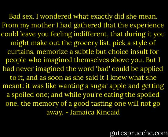 Bad sex. I wondered what exactly did she mean. From my mother I had gathered that the experience could leave you feeling indifferent, that during it you might make out the grocery list, pick a style of curtains, memorize a subtle but choice insult for people who imagined themselves above you. But I had never imagined the word 'bad' could be applied to it, and as soon as she said it I knew what she meant: it was like wanting a sugar apple and getting a spoiled one; and while you're eating the spoiled one, the memory of a good tasting one will not go away. - Jamaica Kincaid