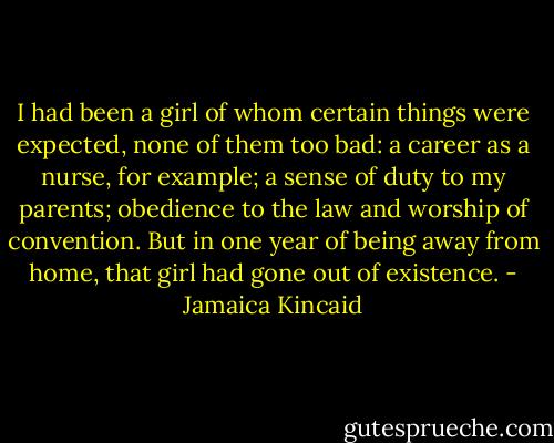 I had been a girl of whom certain things were expected, none of them too bad: a career as a nurse, for example; a sense of duty to my parents; obedience to the law and worship of convention. But in one year of being away from home, that girl had gone out of existence. - Jamaica Kincaid