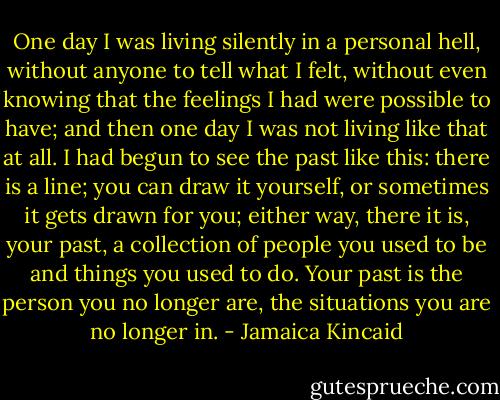 One day I was living silently in a personal hell, without anyone to tell what I felt, without even knowing that the feelings I had were possible to have; and then one day I was not living like that at all. I had begun to see the past like this: there is a line; you can draw it yourself, or sometimes it gets drawn for you; either way, there it is, your past, a collection of people you used to be and things you used to do. Your past is the person you no longer are, the situations you are no longer in. - Jamaica Kincaid