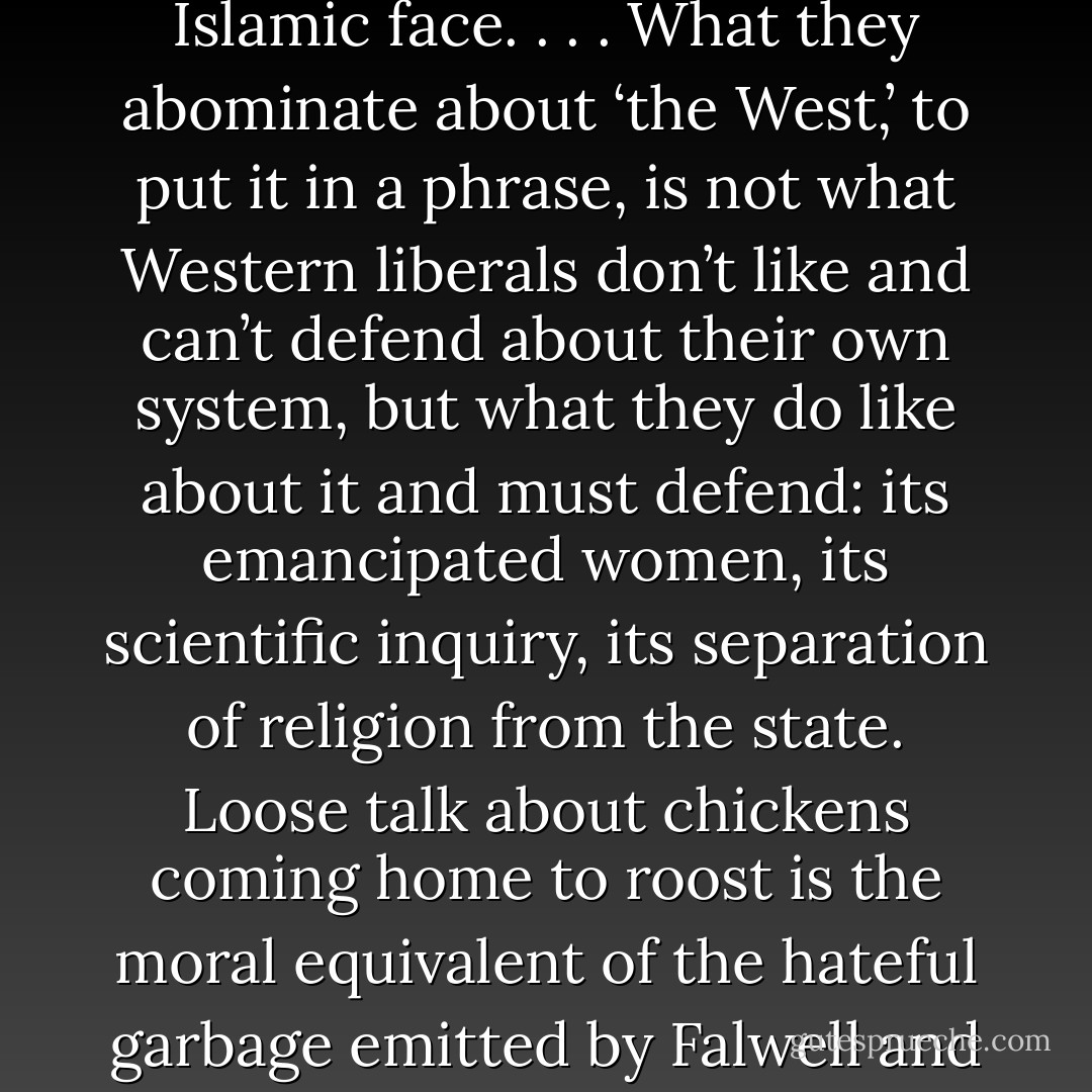 the bombers of Manhattan represent fascism with an Islamic face. . . . What they abominate about ‘the West,’ to put it in a phrase, is not what Western liberals don’t like and can’t defend about their own system, but what they do like about it and must defend: its emancipated women, its scientific inquiry, its separation of religion from the state. Loose talk about chickens coming home to roost is the moral equivalent of the hateful garbage emitted by Falwell and Robertson. - Christopher Hitchens