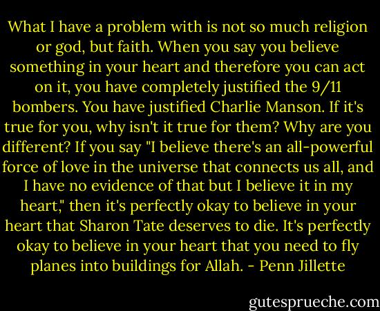 What I have a problem with is not so much religion or god, but faith. When you say you believe something in your heart and therefore you can act on it, you have completely justified the 9/11 bombers. You have justified Charlie Manson. If it's true for you, why isn't it true for them? Why are you different? If you say "I believe there's an all-powerful force of love in the universe that connects us all, and I have no evidence of that but I believe it in my heart," then it's perfectly okay to believe in your heart that Sharon Tate deserves to die. It's perfectly okay to believe in your heart that you need to fly planes into buildings for Allah. - Penn Jillette