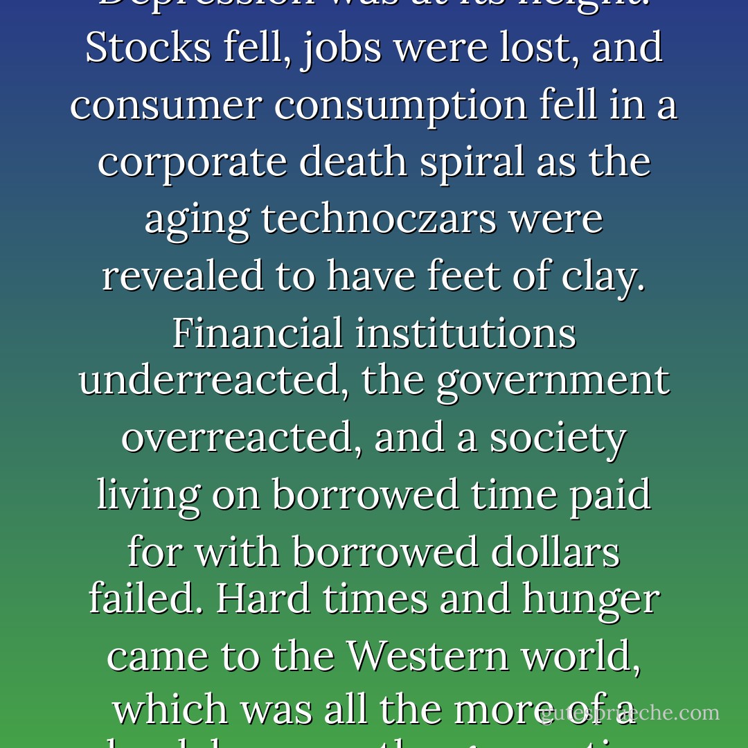 The world was already a miserable place in the spring of that cursed year. The New Depression was at its height. Stocks fell, jobs were lost, and consumer consumption fell in a corporate death spiral as the aging technoczars were revealed to have feet of clay. Financial institutions underreacted, the government overreacted, and a society living on borrowed time paid for with borrowed dollars failed. Hard times and hunger came to the Western world, which was all the more of a shock because the generation that survived the last financial collapse had virtually died out. - E.E. Knight