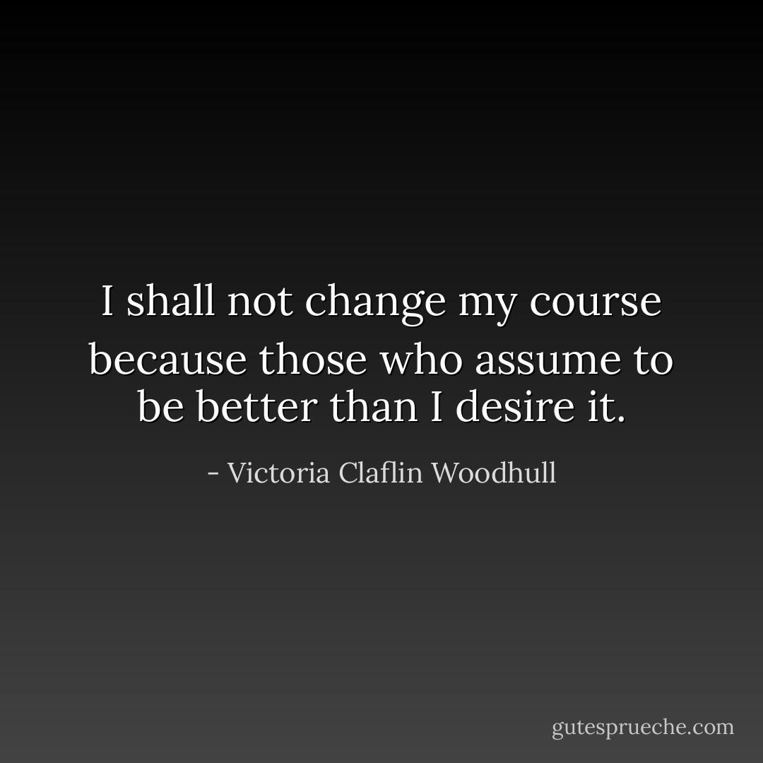I shall not change my course because those who assume to be better than I desire it. - Victoria Claflin Woodhull