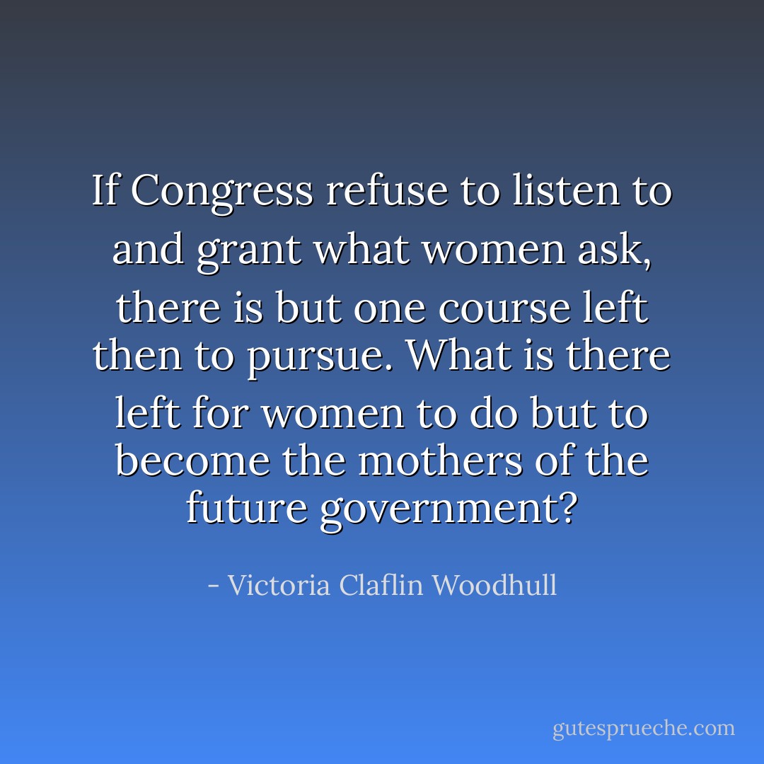 If Congress refuse to listen to and grant what women ask, there is but one course left then to pursue. What is there left for women to do but to become the mothers of the future government? - Victoria Claflin Woodhull