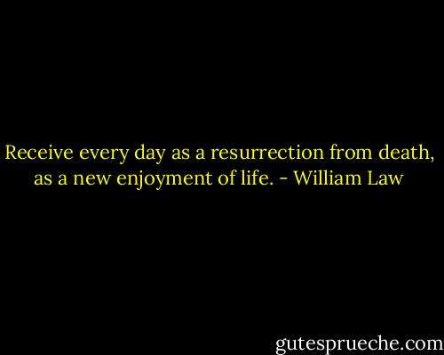 Receive every day as a resurrection from death, as a new enjoyment of life. - William Law