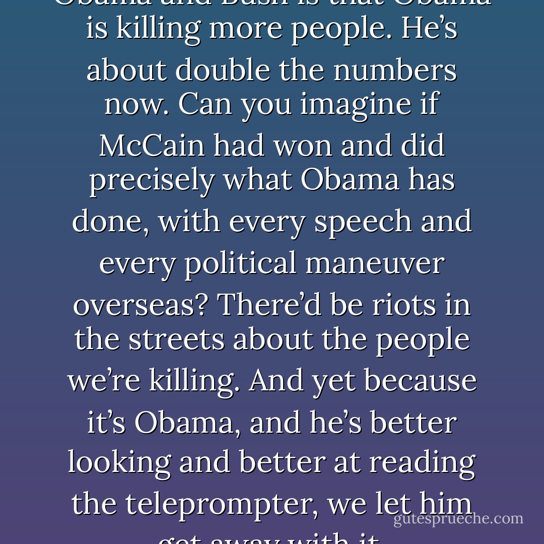 The only difference between Obama and Bush is that Obama is killing more people. He’s about double the numbers now. Can you imagine if McCain had won and did precisely what Obama has done, with every speech and every political maneuver overseas? There’d be riots in the streets about the people we’re killing. And yet because it’s Obama, and he’s better looking and better at reading the teleprompter, we let him get away with it. - Penn Jillette