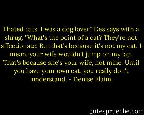 I hated cats. I was a dog lover," Des says with a shrug. "What's the point of a cat? They're not affectionate. But that's because it's not my cat. I mean, your wife wouldn't jump on my lap. That's because she's your wife, not mine. Until you have your own cat, you really don't understand. - Denise Flaim