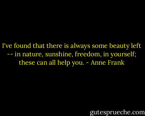 I've found that there is always some beauty left -- in nature, sunshine, freedom, in yourself; these can all help you. - Anne Frank