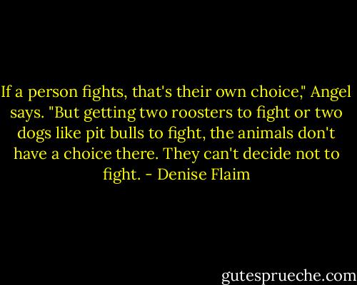 If a person fights, that's their own choice," Angel says. "But getting two roosters to fight or two dogs like pit bulls to fight, the animals don't have a choice there. They can't decide not to fight. - Denise Flaim