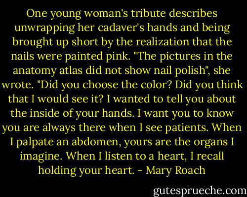 One young woman's tribute describes unwrapping her cadaver's hands and being brought up short by the realization that the nails were painted pink. "The pictures in the anatomy atlas did not show nail polish", she wrote. "Did you choose the color? Did you think that I would see it? I wanted to tell you about the inside of your hands. I want you to know you are always there when I see patients. When I palpate an abdomen, yours are the organs I imagine. When I listen to a heart, I recall holding your heart. - Mary Roach