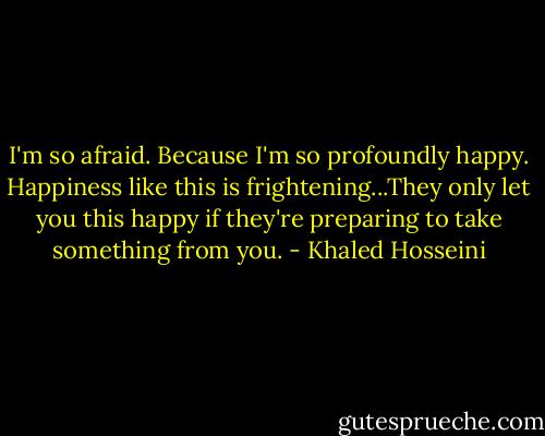 I'm so afraid. Because I'm so profoundly happy. Happiness like this is frightening...They only let you this happy if they're preparing to take something from you. - Khaled Hosseini