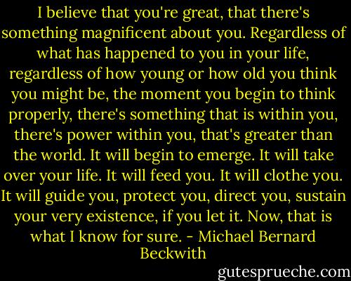 I believe that you're great, that there's something magnificent about you. Regardless of what has happened to you in your life, regardless of how young or how old you think you might be, the moment you begin to think properly, there's something that is within you, there's power within you, that's greater than the world. It will begin to emerge. It will take over your life. It will feed you. It will clothe you. It will guide you, protect you, direct you, sustain your very existence, if you let it. Now, that is what I know for sure. - Michael Bernard Beckwith
