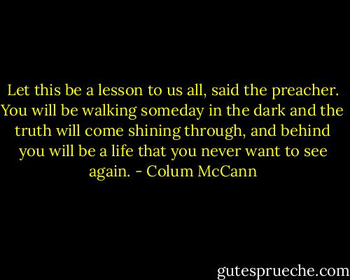 Let this be a lesson to us all, said the preacher. You will be walking someday in the dark and the truth will come shining through, and behind you will be a life that you never want to see again. - Colum McCann