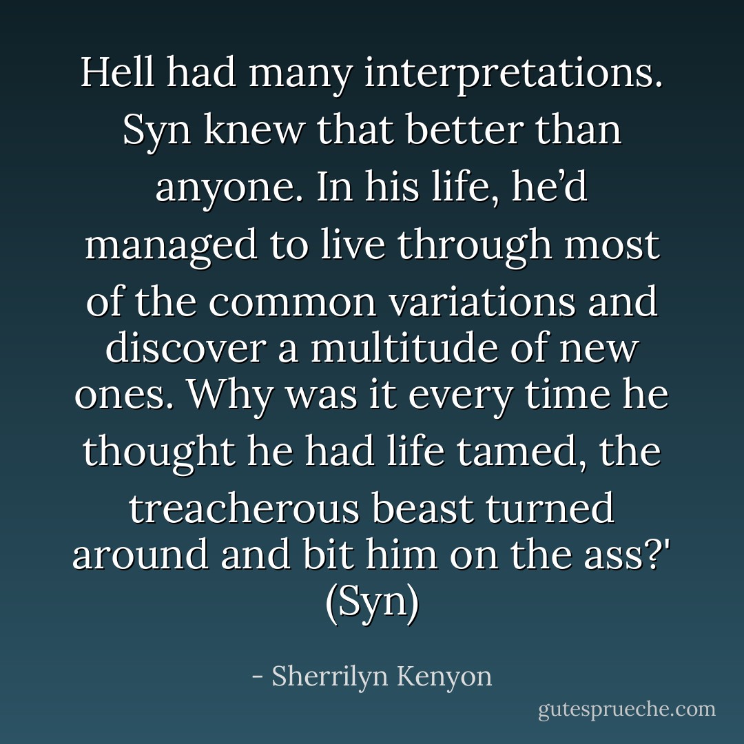 Hell had many interpretations. Syn knew that better than anyone. In his life, he’d managed to live through most of the common variations and discover a multitude of new ones. Why was it every time he thought he had life tamed, the treacherous beast turned around and bit him on the ass?' (Syn) - Sherrilyn Kenyon