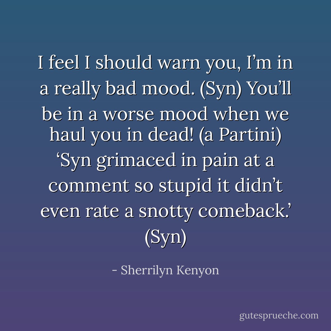 I feel I should warn you, I’m in a really bad mood. (Syn)<br />You’ll be in a worse mood when we haul you in dead! (a Partini)<br />‘Syn grimaced in pain at a comment so stupid it didn’t even rate a snotty comeback.’ (Syn) - Sherrilyn Kenyon