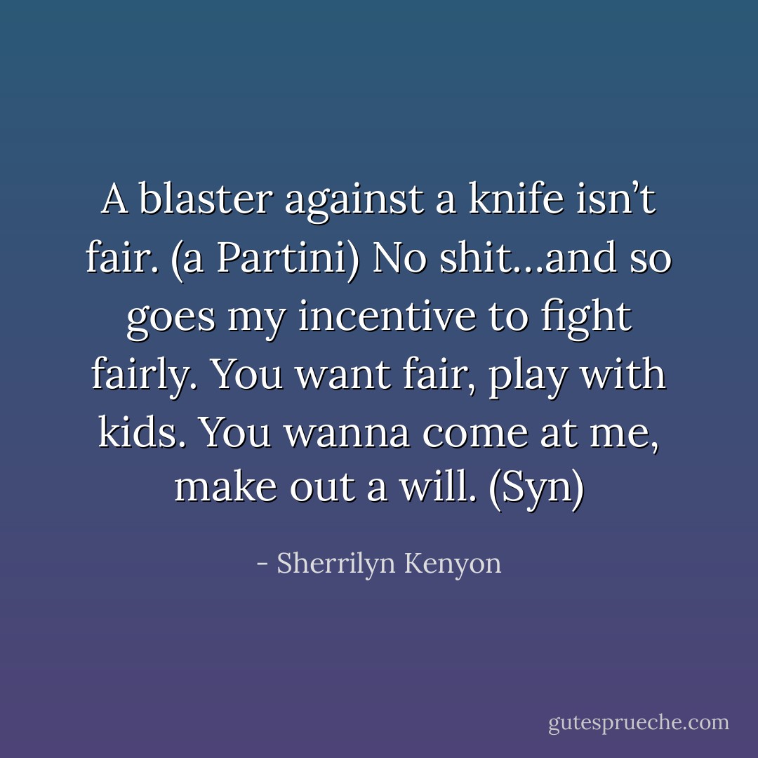 A blaster against a knife isn’t fair. (a Partini)<br />No shit…and so goes my incentive to fight fairly. You want fair, play with kids. You wanna come at me, make out a will. (Syn) - Sherrilyn Kenyon