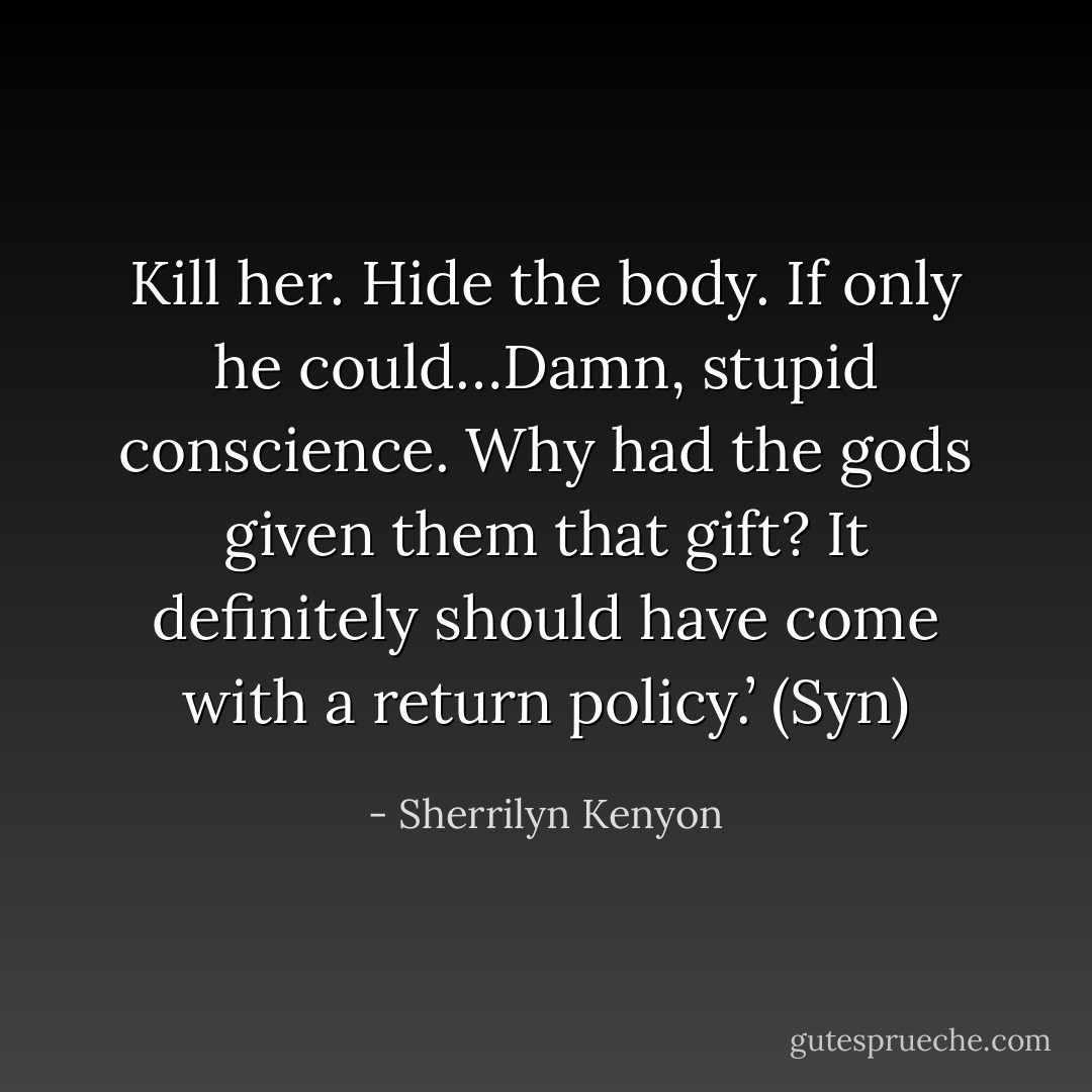 Kill her. Hide the body. If only he could…Damn, stupid conscience. Why had the gods given them that gift? It definitely should have come with a return policy.’ (Syn) - Sherrilyn Kenyon