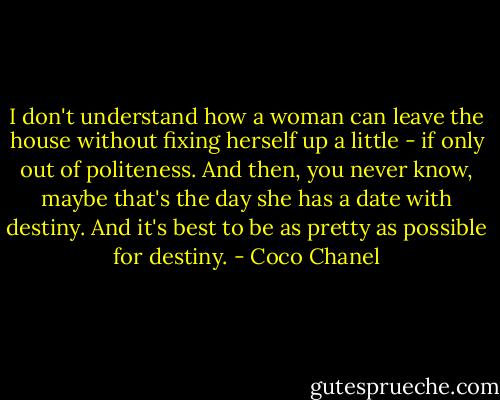 I don't understand how a woman can leave the house without fixing herself up a little - if only out of politeness. And then, you never know, maybe that's the day she has a date with destiny. And it's best to be as pretty as possible for destiny. - Coco Chanel