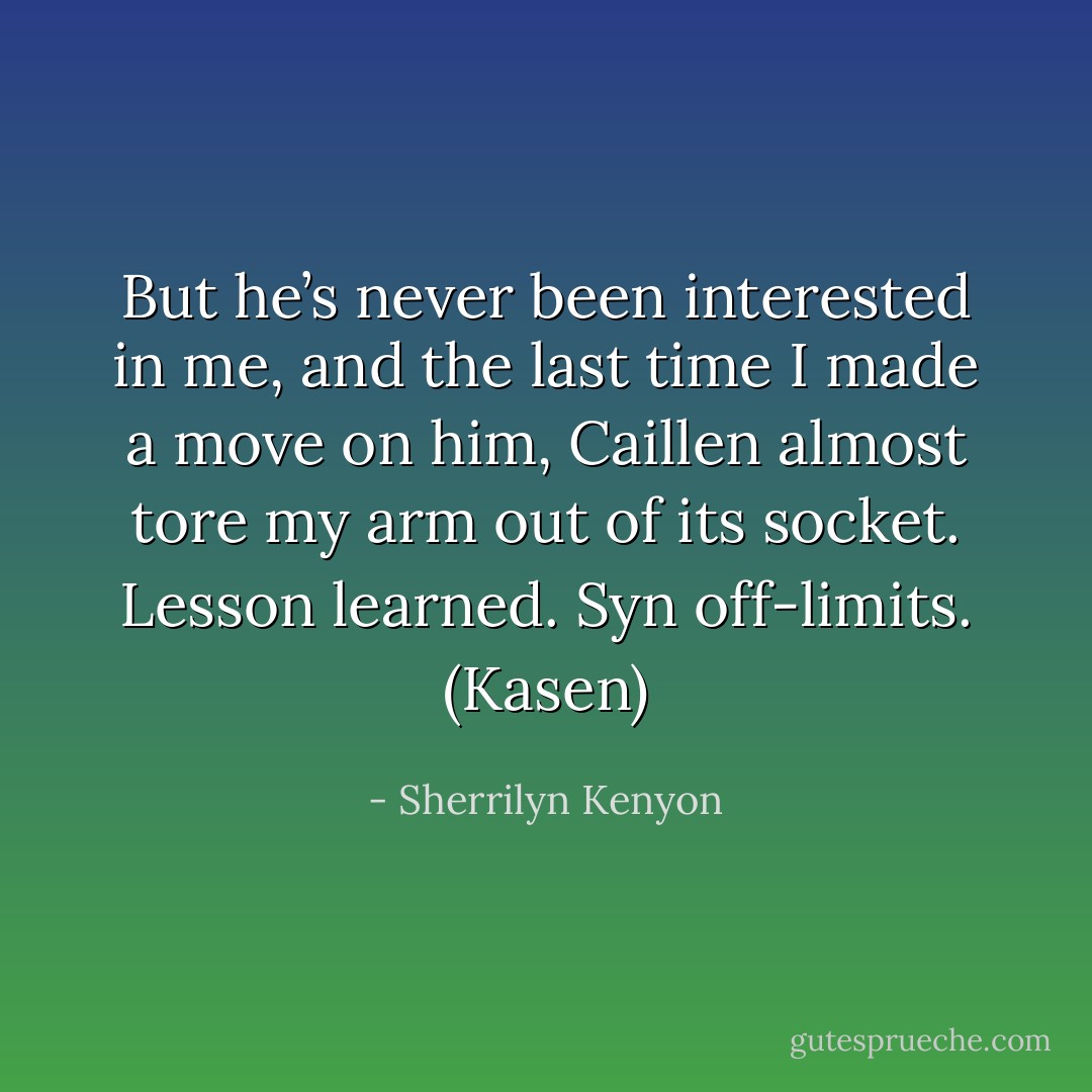 But he’s never been interested in me, and the last time I made a move on him, Caillen almost tore my arm out of its socket. Lesson learned. Syn off-limits. (Kasen) - Sherrilyn Kenyon