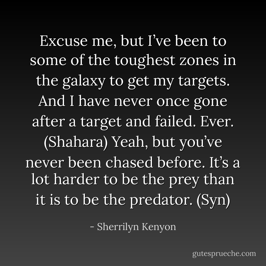 Excuse me, but I’ve been to some of the toughest zones in the galaxy to get my targets. And I have never once gone after a target and failed. Ever. (Shahara)<br />Yeah, but you’ve never been chased before. It’s a lot harder to be the prey than it is to be the predator. (Syn) - Sherrilyn Kenyon