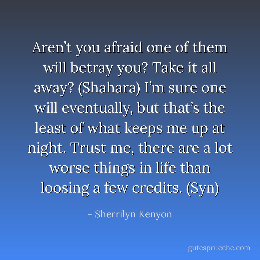Aren’t you afraid one of them will betray you? Take it all away? (Shahara)<br />I’m sure one will eventually, but that’s the least of what keeps me up at night. Trust me, there are a lot worse things in life than loosing a few credits. (Syn) - Sherrilyn Kenyon